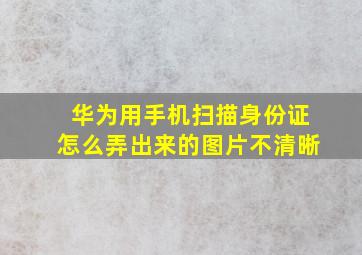 华为用手机扫描身份证怎么弄出来的图片不清晰