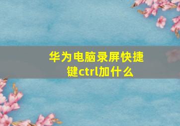 华为电脑录屏快捷键ctrl加什么