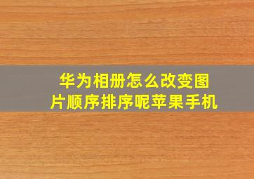 华为相册怎么改变图片顺序排序呢苹果手机