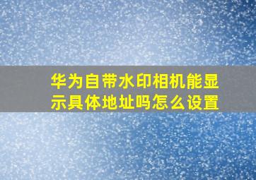 华为自带水印相机能显示具体地址吗怎么设置