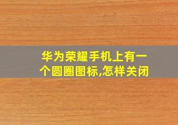 华为荣耀手机上有一个圆圈图标,怎样关闭