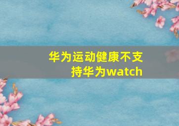 华为运动健康不支持华为watch