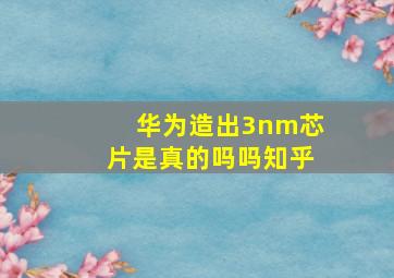 华为造出3nm芯片是真的吗吗知乎