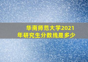 华南师范大学2021年研究生分数线是多少