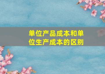 单位产品成本和单位生产成本的区别