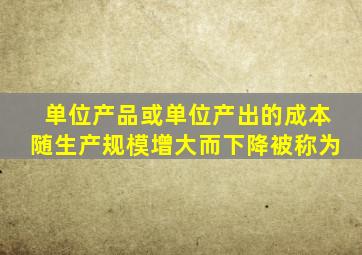 单位产品或单位产出的成本随生产规模增大而下降被称为