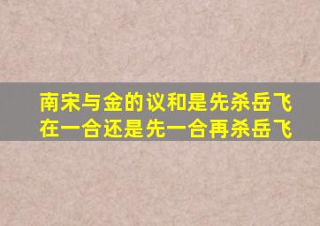 南宋与金的议和是先杀岳飞在一合还是先一合再杀岳飞