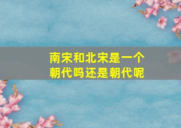 南宋和北宋是一个朝代吗还是朝代呢