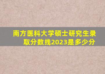 南方医科大学硕士研究生录取分数线2023是多少分