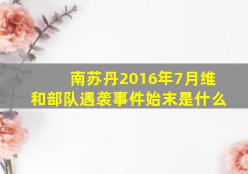 南苏丹2016年7月维和部队遇袭事件始末是什么