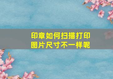 印章如何扫描打印图片尺寸不一样呢