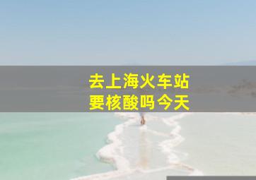 去上海火车站要核酸吗今天