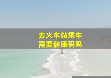 去火车站乘车需要健康码吗