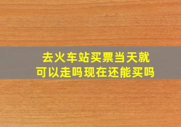 去火车站买票当天就可以走吗现在还能买吗