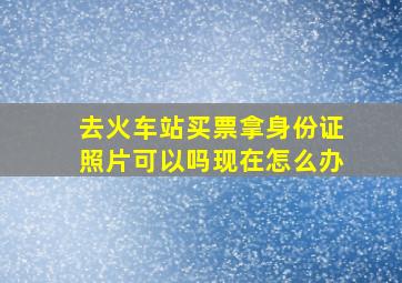 去火车站买票拿身份证照片可以吗现在怎么办