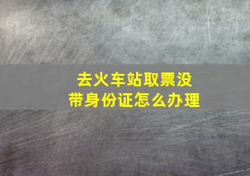 去火车站取票没带身份证怎么办理