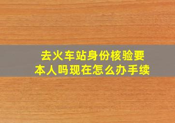 去火车站身份核验要本人吗现在怎么办手续