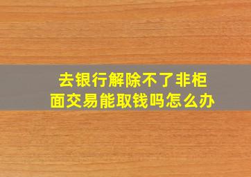 去银行解除不了非柜面交易能取钱吗怎么办