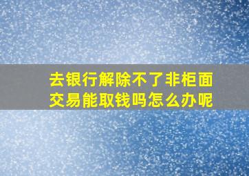 去银行解除不了非柜面交易能取钱吗怎么办呢