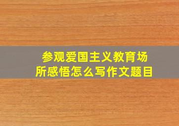 参观爱国主义教育场所感悟怎么写作文题目