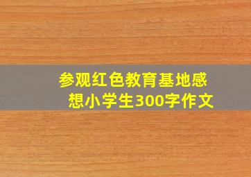 参观红色教育基地感想小学生300字作文