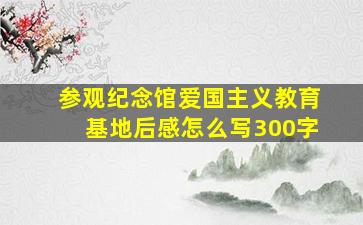 参观纪念馆爱国主义教育基地后感怎么写300字