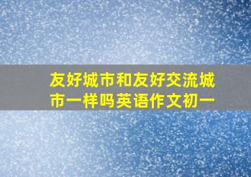 友好城市和友好交流城市一样吗英语作文初一