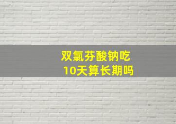 双氯芬酸钠吃10天算长期吗