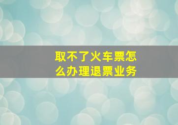 取不了火车票怎么办理退票业务