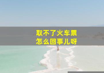 取不了火车票怎么回事儿呀