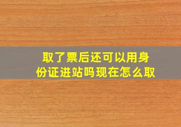 取了票后还可以用身份证进站吗现在怎么取