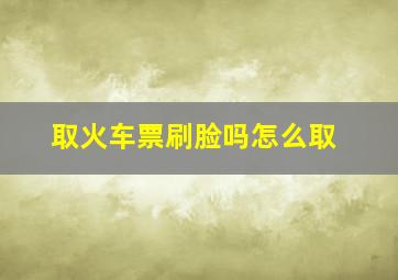 取火车票刷脸吗怎么取