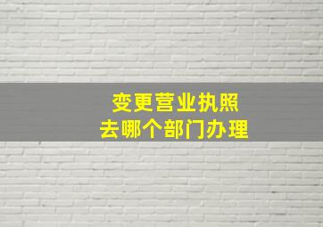 变更营业执照去哪个部门办理