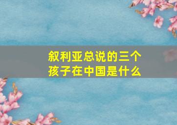 叙利亚总说的三个孩子在中国是什么