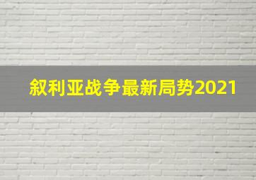 叙利亚战争最新局势2021