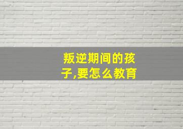 叛逆期间的孩子,要怎么教育