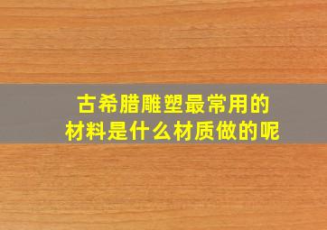 古希腊雕塑最常用的材料是什么材质做的呢