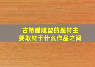 古希腊雕塑的题材主要取材于什么作品之间