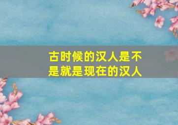 古时候的汉人是不是就是现在的汉人