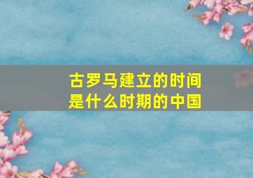 古罗马建立的时间是什么时期的中国