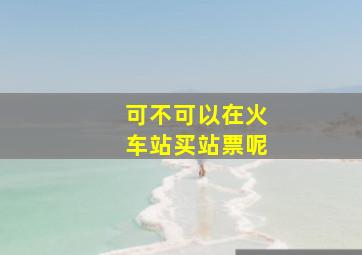 可不可以在火车站买站票呢