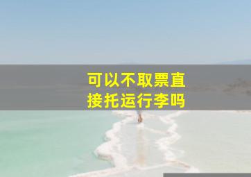 可以不取票直接托运行李吗