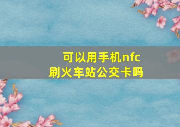 可以用手机nfc刷火车站公交卡吗