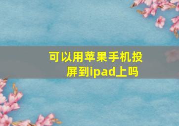 可以用苹果手机投屏到ipad上吗