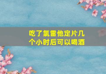 吃了氯雷他定片几个小时后可以喝酒