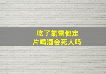 吃了氯雷他定片喝酒会死人吗