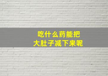 吃什么药能把大肚子减下来呢