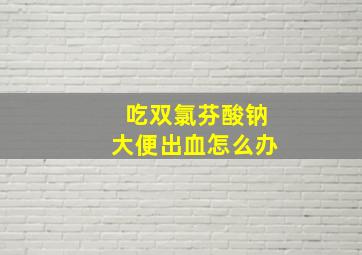 吃双氯芬酸钠大便出血怎么办