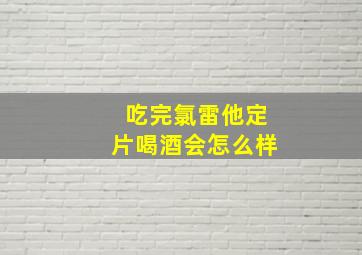 吃完氯雷他定片喝酒会怎么样