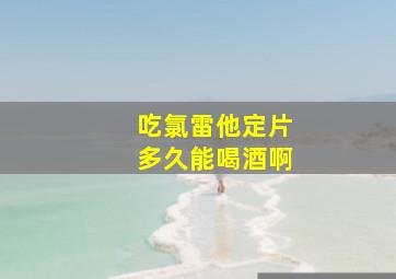 吃氯雷他定片多久能喝酒啊